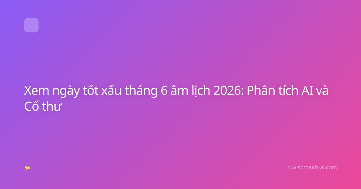 Xem ngày tốt xấu tháng 6 âm lịch 2026: Phân tích AI và Cổ thư